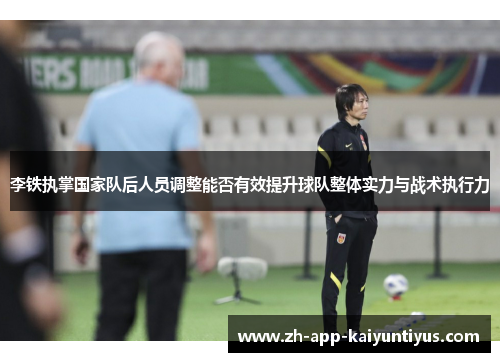 李铁执掌国家队后人员调整能否有效提升球队整体实力与战术执行力