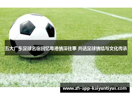 五大广东足球名宿回忆粤港情深往事 共话足球情结与文化传承