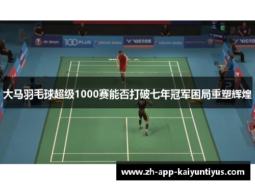 大马羽毛球超级1000赛能否打破七年冠军困局重塑辉煌