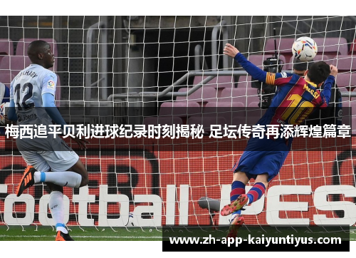 梅西追平贝利进球纪录时刻揭秘 足坛传奇再添辉煌篇章
