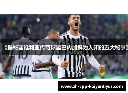 《揭秘塞维利亚传奇球星巴内加鲜为人知的五大秘事》
