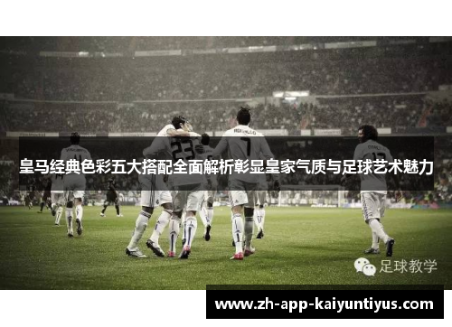 皇马经典色彩五大搭配全面解析彰显皇家气质与足球艺术魅力