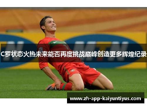 C罗状态火热未来能否再度挑战巅峰创造更多辉煌纪录