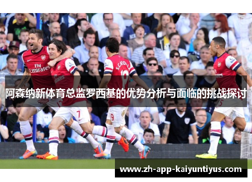 阿森纳新体育总监罗西基的优势分析与面临的挑战探讨