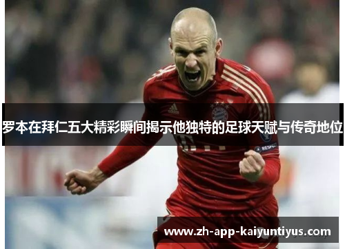 罗本在拜仁五大精彩瞬间揭示他独特的足球天赋与传奇地位