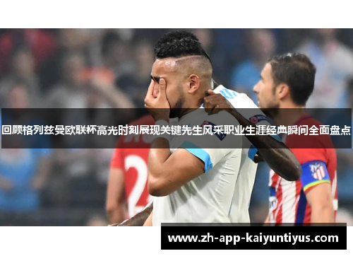 回顾格列兹曼欧联杯高光时刻展现关键先生风采职业生涯经典瞬间全面盘点