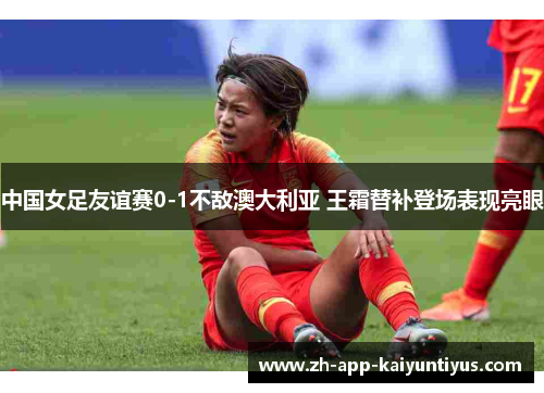 中国女足友谊赛0-1不敌澳大利亚 王霜替补登场表现亮眼