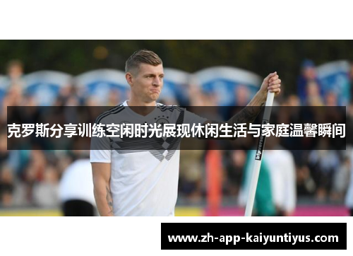 克罗斯分享训练空闲时光展现休闲生活与家庭温馨瞬间