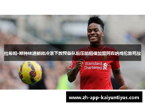 拉希姆·斯特林遭新帅冷落下放预备队后压哨租借加盟阿森纳成伦敦死敌