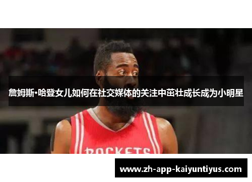 詹姆斯·哈登女儿如何在社交媒体的关注中茁壮成长成为小明星 詹姆斯·哈登女儿如何在社交媒体的关注中茁壮成长成为小明星